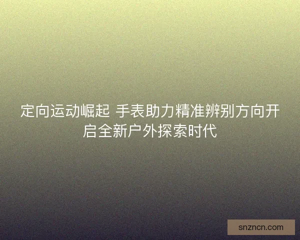 定向运动崛起 手表助力精准辨别方向开启全新户外探索时代