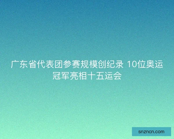 广东省代表团参赛规模创纪录 10位奥运冠军亮相十五运会