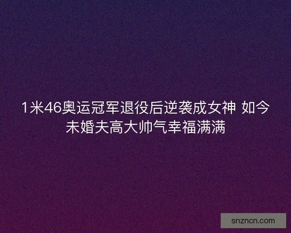 1米46奥运冠军退役后逆袭成女神 如今未婚夫高大帅气幸福满满