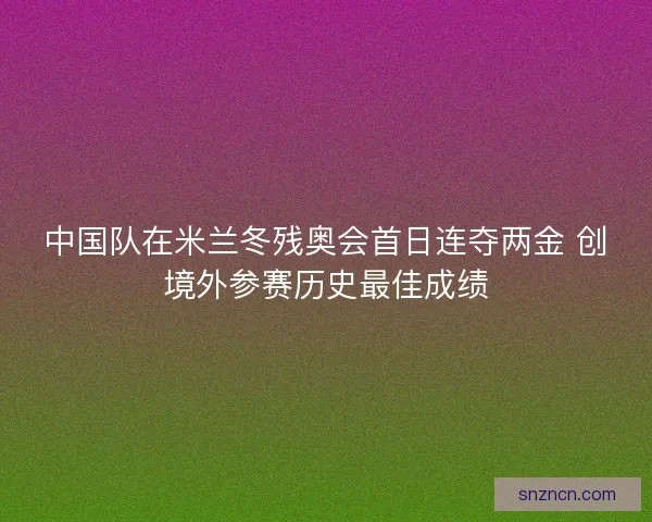 中国队在米兰冬残奥会首日连夺两金 创境外参赛历史最佳成绩